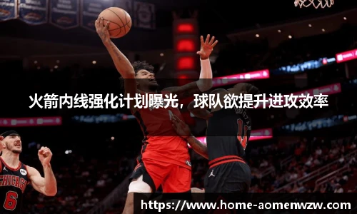 火箭内线强化计划曝光，球队欲提升进攻效率